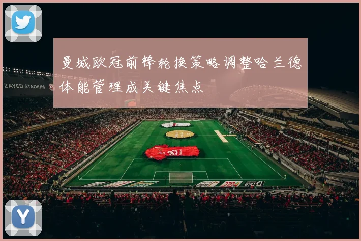 曼城欧冠前锋轮换策略调整哈兰德体能管理成关键焦点