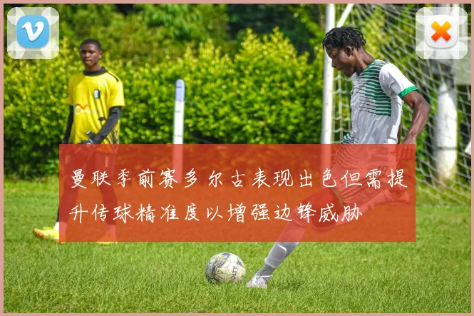 曼联季前赛多尔古表现出色但需提升传球精准度以增强边锋威胁