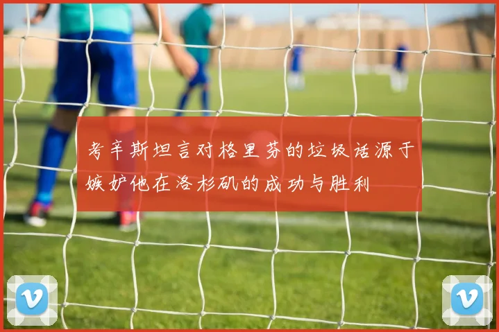 考辛斯坦言对格里芬的垃圾话源于嫉妒他在洛杉矶的成功与胜利