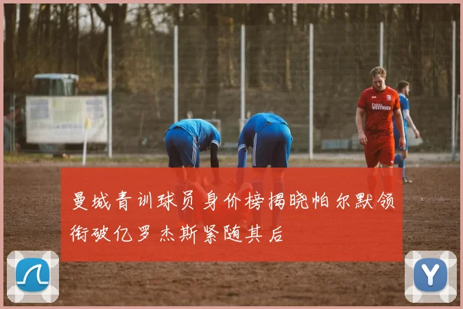 曼城青训球员身价榜揭晓帕尔默领衔破亿罗杰斯紧随其后