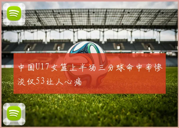 中国U17女篮上半场三分球命中率惨淡仅53让人心痛