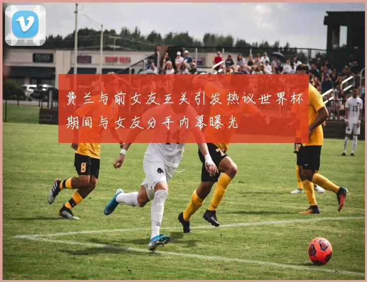 费兰与前女友互关引发热议世界杯期间与女友分手内幕曝光