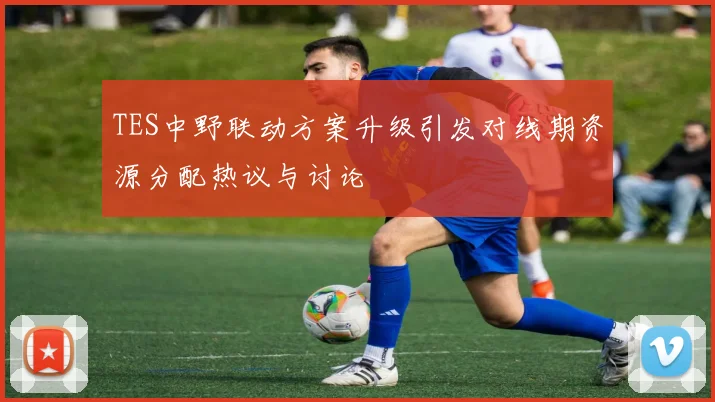 TES中野联动方案升级引发对线期资源分配热议与讨论