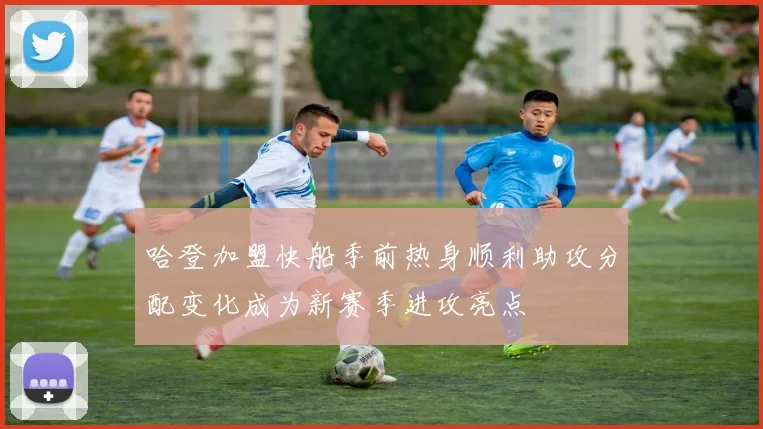 哈登加盟快船季前热身顺利助攻分配变化成为新赛季进攻亮点