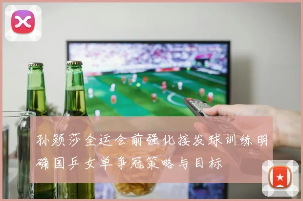 孙颖莎全运会前强化接发球训练明确国乒女单争冠策略与目标