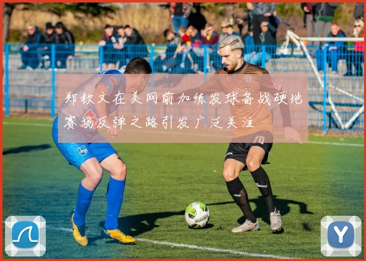 郑钦文在美网前加练发球备战硬地赛场反弹之路引发广泛关注