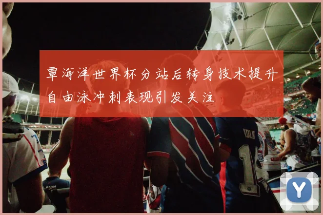 覃海洋世界杯分站后转身技术提升自由泳冲刺表现引发关注